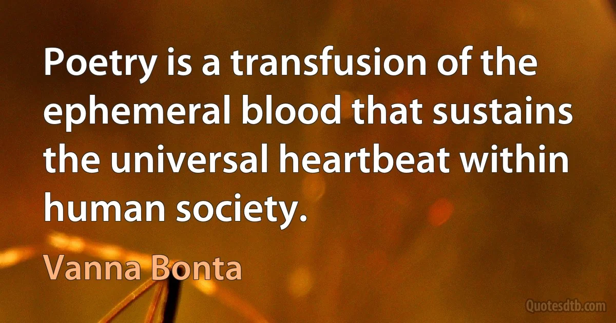 Poetry is a transfusion of the ephemeral blood that sustains the universal heartbeat within human society. (Vanna Bonta)