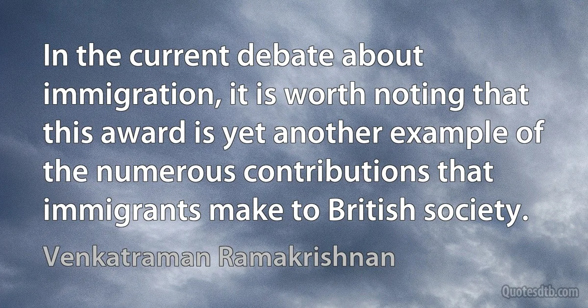 In the current debate about immigration, it is worth noting that this award is yet another example of the numerous contributions that immigrants make to British society. (Venkatraman Ramakrishnan)