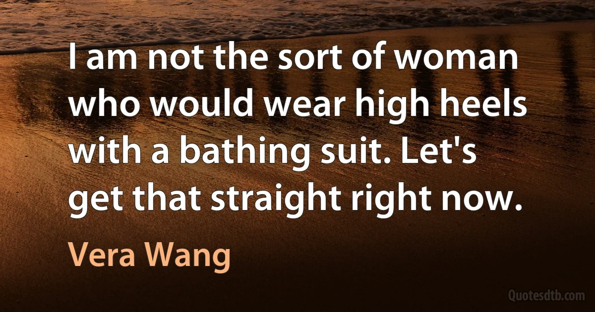 I am not the sort of woman who would wear high heels with a bathing suit. Let's get that straight right now. (Vera Wang)