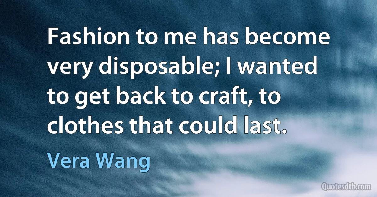 Fashion to me has become very disposable; I wanted to get back to craft, to clothes that could last. (Vera Wang)