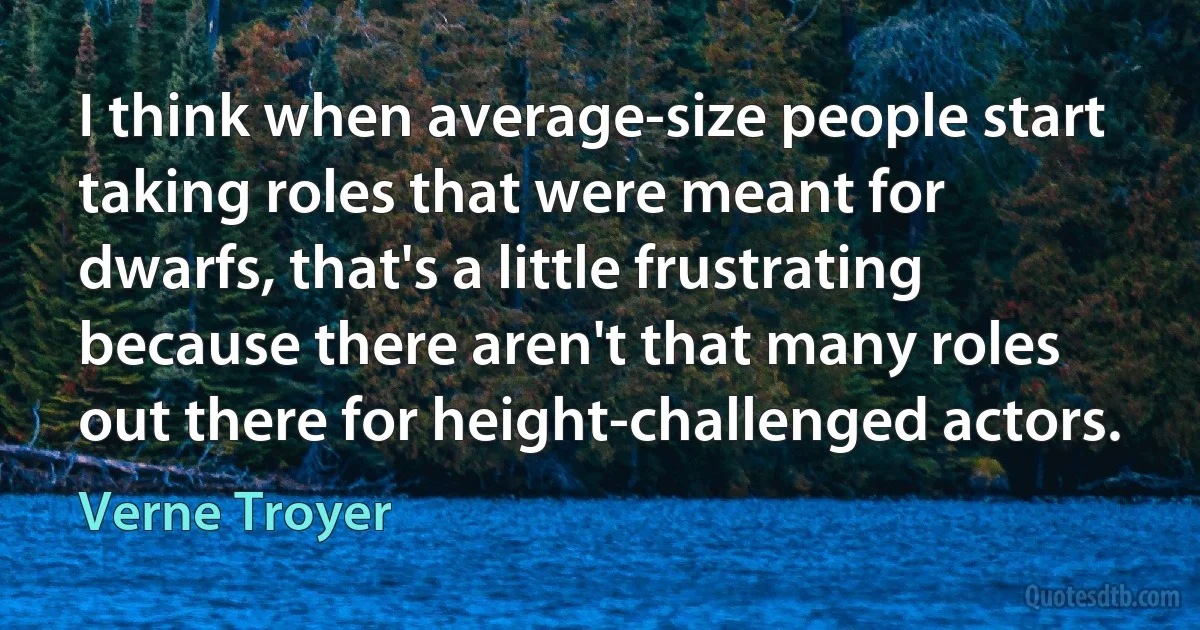 I think when average-size people start taking roles that were meant for dwarfs, that's a little frustrating because there aren't that many roles out there for height-challenged actors. (Verne Troyer)