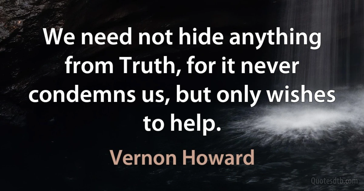 We need not hide anything from Truth, for it never condemns us, but only wishes to help. (Vernon Howard)