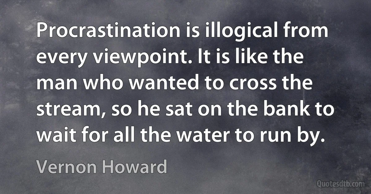 Procrastination is illogical from every viewpoint. It is like the man who wanted to cross the stream, so he sat on the bank to wait for all the water to run by. (Vernon Howard)