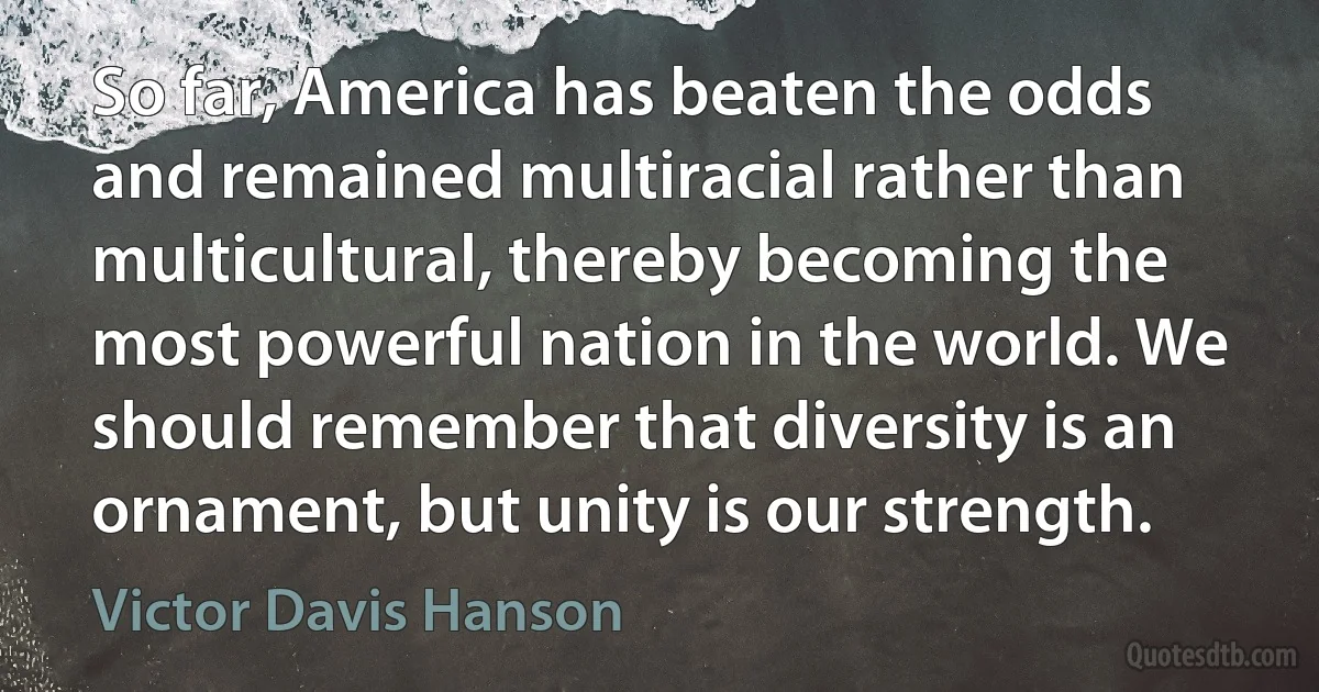 So far, America has beaten the odds and remained multiracial rather than multicultural, thereby becoming the most powerful nation in the world. We should remember that diversity is an ornament, but unity is our strength. (Victor Davis Hanson)