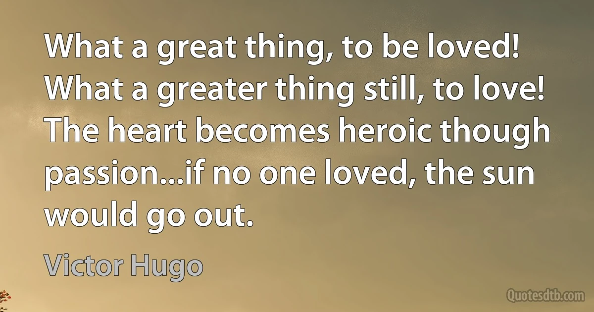 What a great thing, to be loved! What a greater thing still, to love! The heart becomes heroic though passion...if no one loved, the sun would go out. (Victor Hugo)