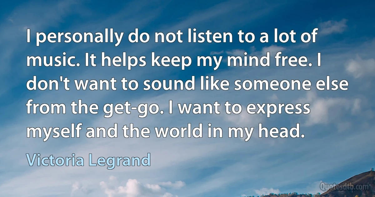 I personally do not listen to a lot of music. It helps keep my mind free. I don't want to sound like someone else from the get-go. I want to express myself and the world in my head. (Victoria Legrand)