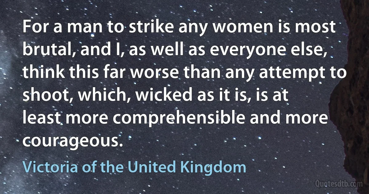 For a man to strike any women is most brutal, and I, as well as everyone else, think this far worse than any attempt to shoot, which, wicked as it is, is at least more comprehensible and more courageous. (Victoria of the United Kingdom)