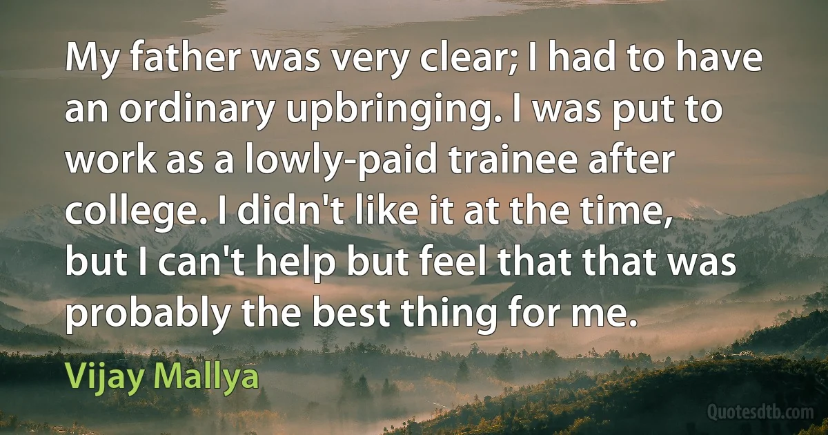 My father was very clear; I had to have an ordinary upbringing. I was put to work as a lowly-paid trainee after college. I didn't like it at the time, but I can't help but feel that that was probably the best thing for me. (Vijay Mallya)