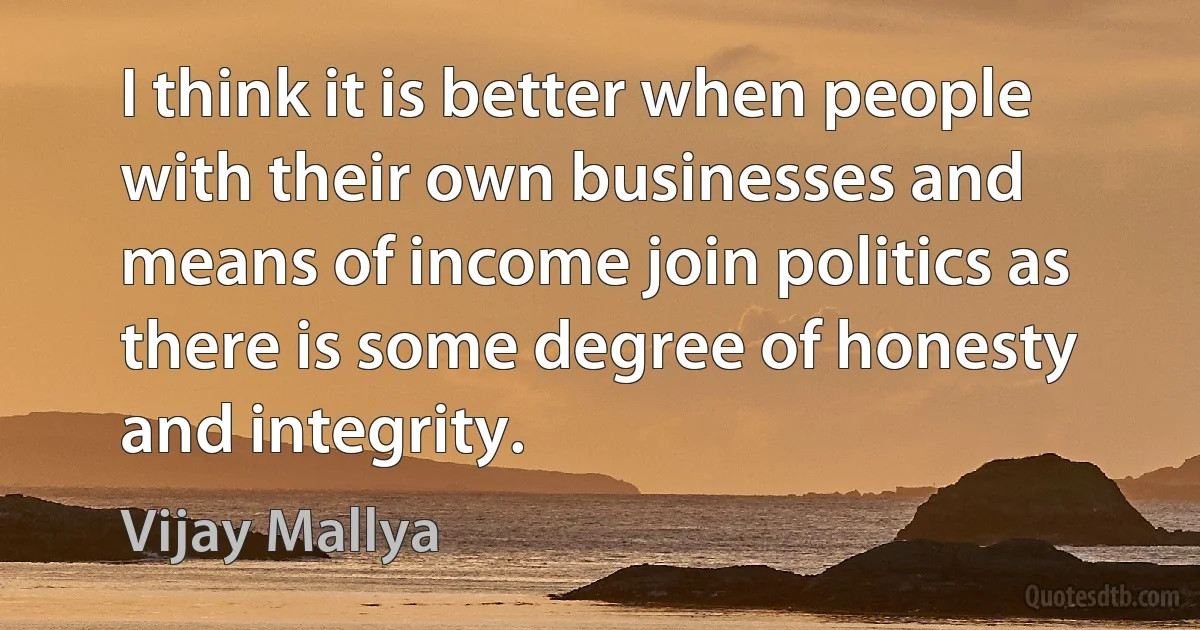 I think it is better when people with their own businesses and means of income join politics as there is some degree of honesty and integrity. (Vijay Mallya)