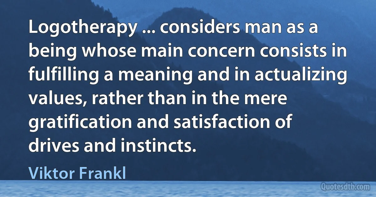 Logotherapy ... considers man as a being whose main concern consists in fulfilling a meaning and in actualizing values, rather than in the mere gratification and satisfaction of drives and instincts. (Viktor Frankl)