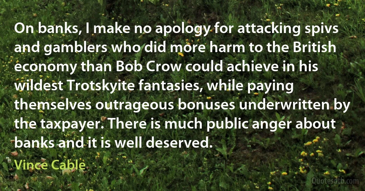 On banks, I make no apology for attacking spivs and gamblers who did more harm to the British economy than Bob Crow could achieve in his wildest Trotskyite fantasies, while paying themselves outrageous bonuses underwritten by the taxpayer. There is much public anger about banks and it is well deserved. (Vince Cable)