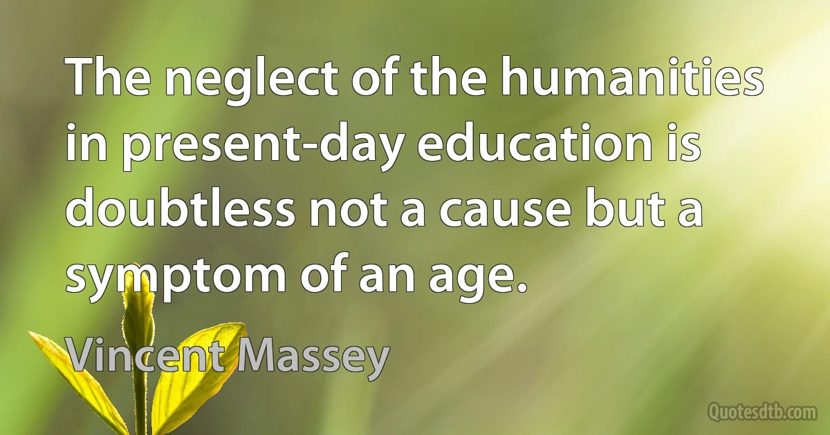 The neglect of the humanities in present-day education is doubtless not a cause but a symptom of an age. (Vincent Massey)