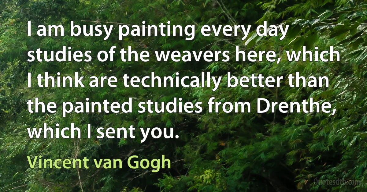 I am busy painting every day studies of the weavers here, which I think are technically better than the painted studies from Drenthe, which I sent you. (Vincent van Gogh)