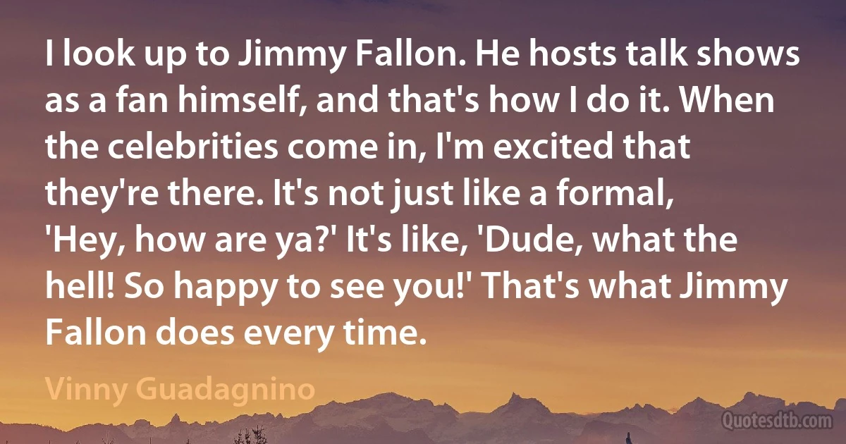 I look up to Jimmy Fallon. He hosts talk shows as a fan himself, and that's how I do it. When the celebrities come in, I'm excited that they're there. It's not just like a formal, 'Hey, how are ya?' It's like, 'Dude, what the hell! So happy to see you!' That's what Jimmy Fallon does every time. (Vinny Guadagnino)