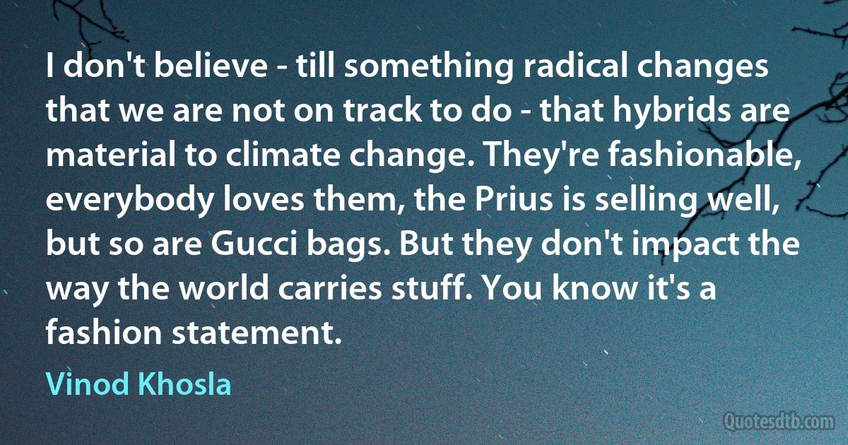 I don't believe - till something radical changes that we are not on track to do - that hybrids are material to climate change. They're fashionable, everybody loves them, the Prius is selling well, but so are Gucci bags. But they don't impact the way the world carries stuff. You know it's a fashion statement. (Vinod Khosla)