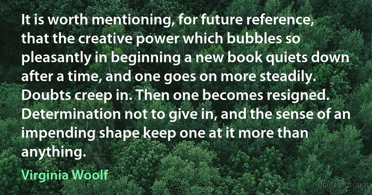 It is worth mentioning, for future reference, that the creative power which bubbles so pleasantly in beginning a new book quiets down after a time, and one goes on more steadily. Doubts creep in. Then one becomes resigned. Determination not to give in, and the sense of an impending shape keep one at it more than anything. (Virginia Woolf)