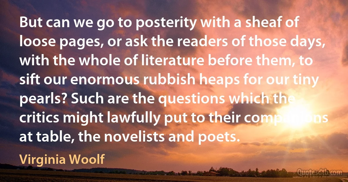 But can we go to posterity with a sheaf of loose pages, or ask the readers of those days, with the whole of literature before them, to sift our enormous rubbish heaps for our tiny pearls? Such are the questions which the critics might lawfully put to their companions at table, the novelists and poets. (Virginia Woolf)