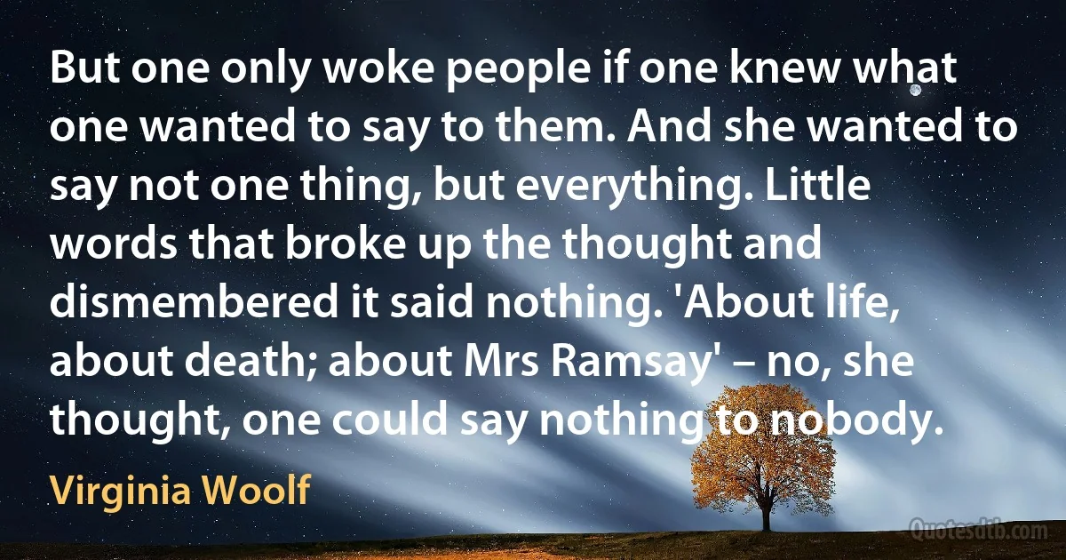 But one only woke people if one knew what one wanted to say to them. And she wanted to say not one thing, but everything. Little words that broke up the thought and dismembered it said nothing. 'About life, about death; about Mrs Ramsay' – no, she thought, one could say nothing to nobody. (Virginia Woolf)