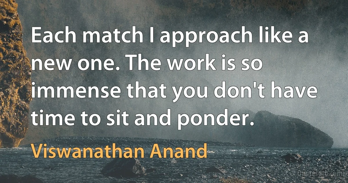 Each match I approach like a new one. The work is so immense that you don't have time to sit and ponder. (Viswanathan Anand)