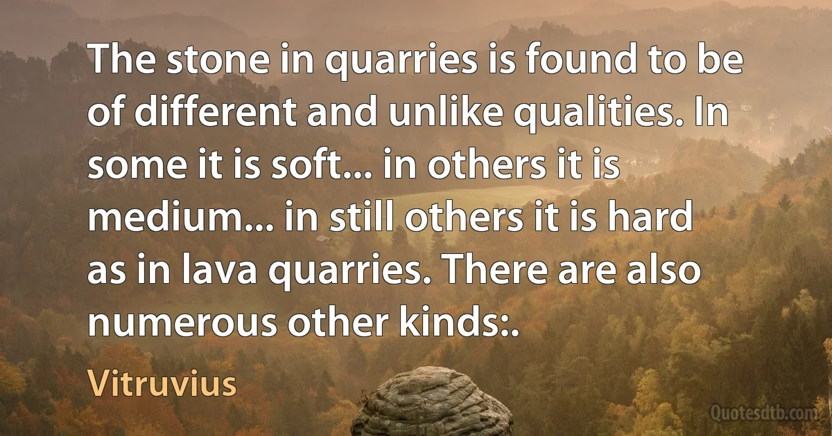 The stone in quarries is found to be of different and unlike qualities. In some it is soft... in others it is medium... in still others it is hard as in lava quarries. There are also numerous other kinds:. (Vitruvius)