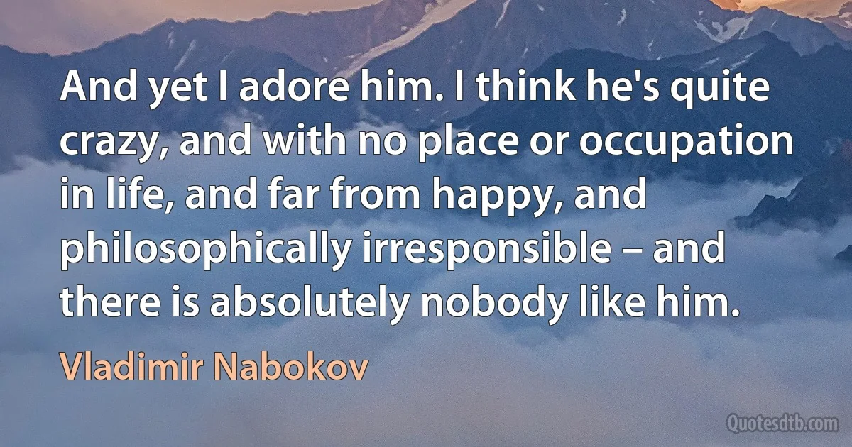 And yet I adore him. I think he's quite crazy, and with no place or occupation in life, and far from happy, and philosophically irresponsible – and there is absolutely nobody like him. (Vladimir Nabokov)