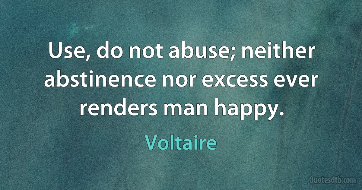 Use, do not abuse; neither abstinence nor excess ever renders man happy. (Voltaire)