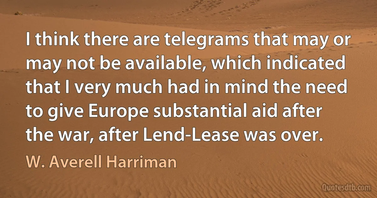 I think there are telegrams that may or may not be available, which indicated that I very much had in mind the need to give Europe substantial aid after the war, after Lend-Lease was over. (W. Averell Harriman)