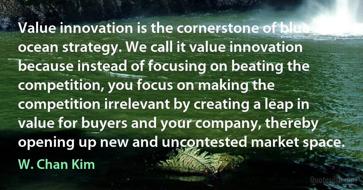 Value innovation is the cornerstone of blue ocean strategy. We call it value innovation because instead of focusing on beating the competition, you focus on making the competition irrelevant by creating a leap in value for buyers and your company, thereby opening up new and uncontested market space. (W. Chan Kim)