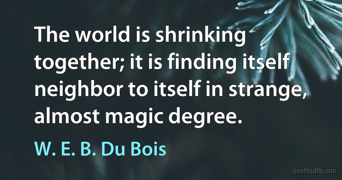 The world is shrinking together; it is finding itself neighbor to itself in strange, almost magic degree. (W. E. B. Du Bois)