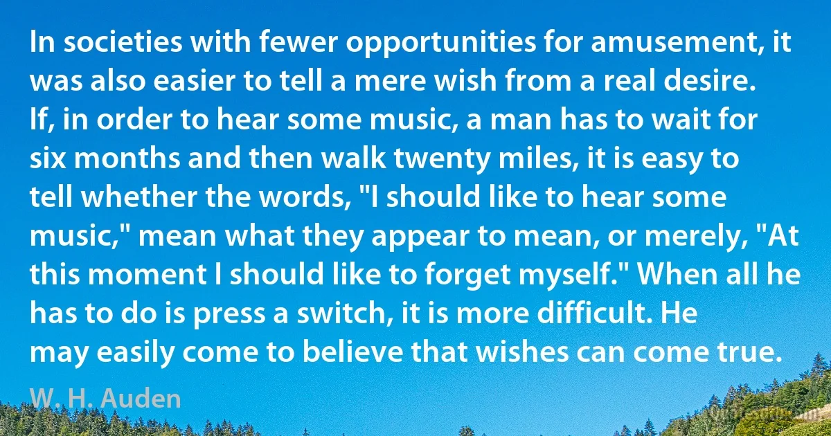 In societies with fewer opportunities for amusement, it was also easier to tell a mere wish from a real desire. If, in order to hear some music, a man has to wait for six months and then walk twenty miles, it is easy to tell whether the words, "I should like to hear some music," mean what they appear to mean, or merely, "At this moment I should like to forget myself." When all he has to do is press a switch, it is more difficult. He may easily come to believe that wishes can come true. (W. H. Auden)