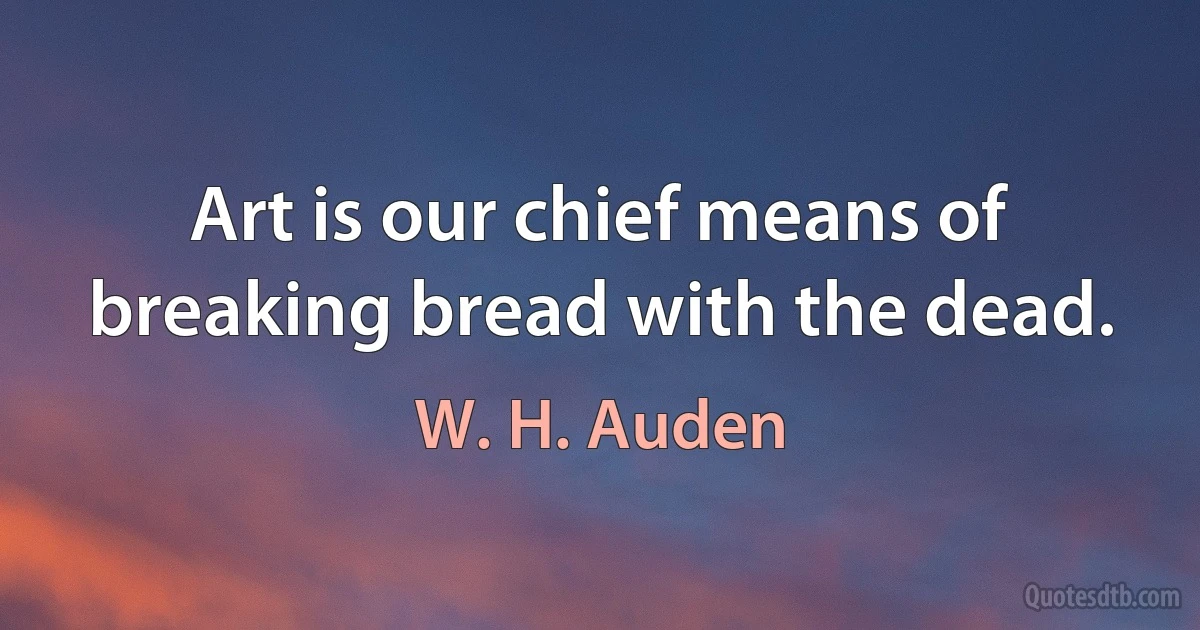 Art is our chief means of breaking bread with the dead. (W. H. Auden)