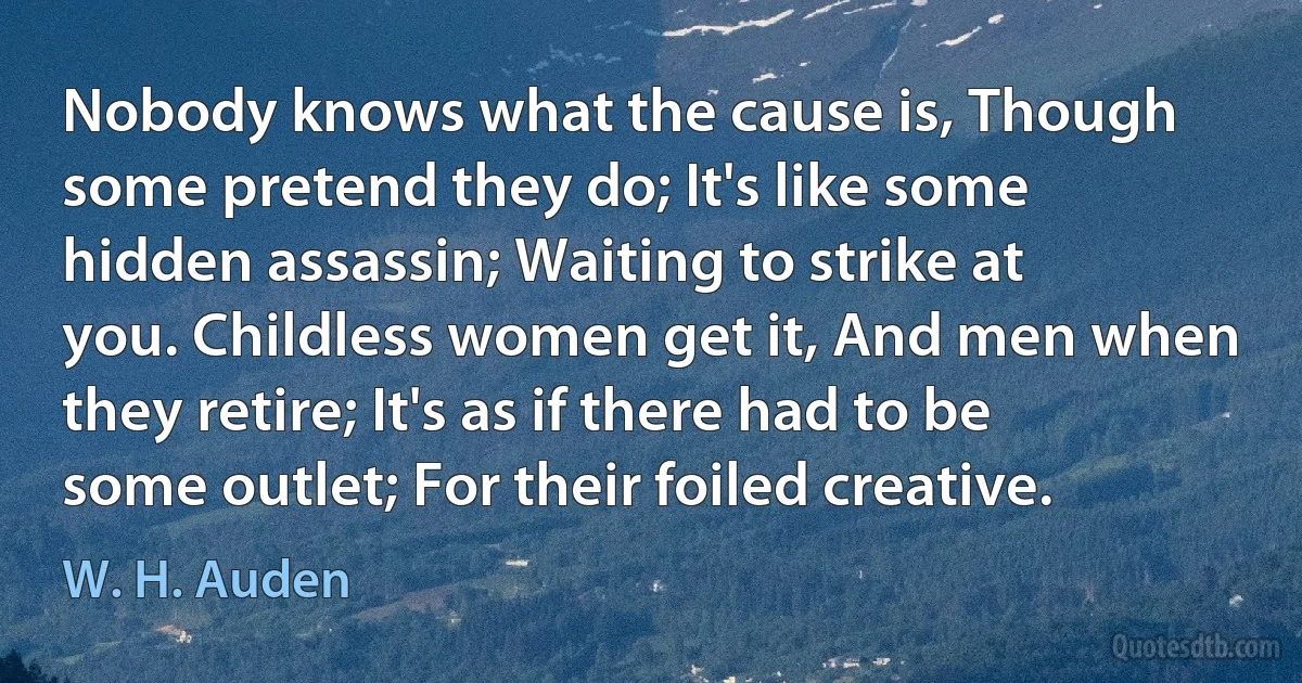 Nobody knows what the cause is, Though some pretend they do; It's like some hidden assassin; Waiting to strike at you. Childless women get it, And men when they retire; It's as if there had to be some outlet; For their foiled creative. (W. H. Auden)