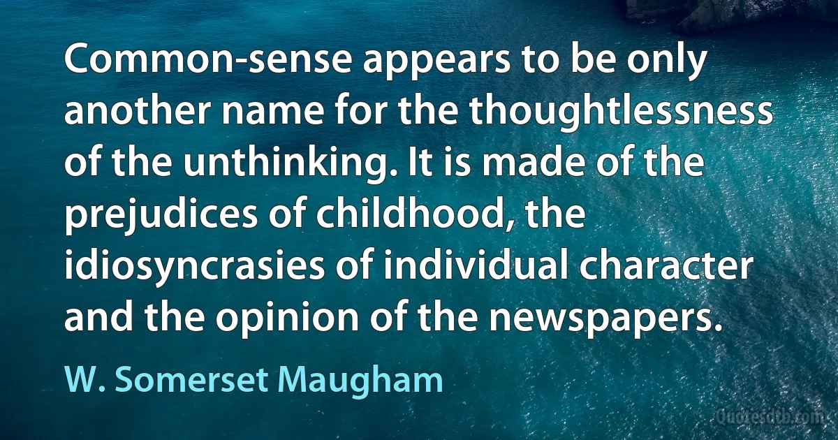 Common-sense appears to be only another name for the thoughtlessness of the unthinking. It is made of the prejudices of childhood, the idiosyncrasies of individual character and the opinion of the newspapers. (W. Somerset Maugham)