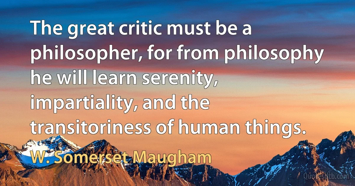 The great critic must be a philosopher, for from philosophy he will learn serenity, impartiality, and the transitoriness of human things. (W. Somerset Maugham)