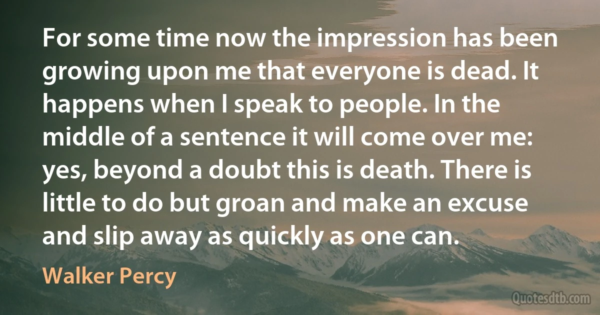 For some time now the impression has been growing upon me that everyone is dead. It happens when I speak to people. In the middle of a sentence it will come over me: yes, beyond a doubt this is death. There is little to do but groan and make an excuse and slip away as quickly as one can. (Walker Percy)