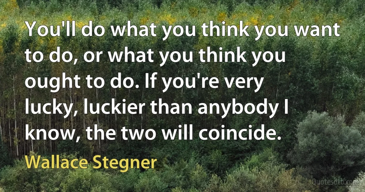 You'll do what you think you want to do, or what you think you ought to do. If you're very lucky, luckier than anybody I know, the two will coincide. (Wallace Stegner)