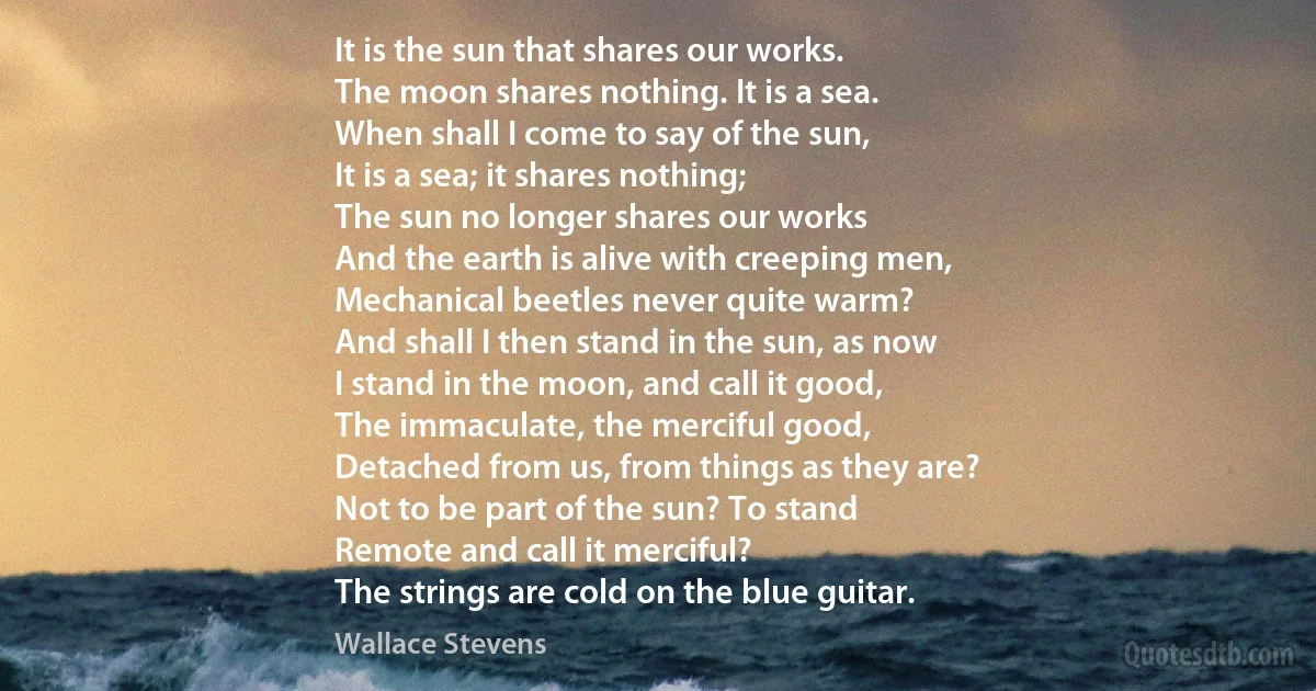 It is the sun that shares our works.
The moon shares nothing. It is a sea.
When shall I come to say of the sun,
It is a sea; it shares nothing;
The sun no longer shares our works
And the earth is alive with creeping men,
Mechanical beetles never quite warm?
And shall I then stand in the sun, as now
I stand in the moon, and call it good,
The immaculate, the merciful good,
Detached from us, from things as they are?
Not to be part of the sun? To stand
Remote and call it merciful?
The strings are cold on the blue guitar. (Wallace Stevens)