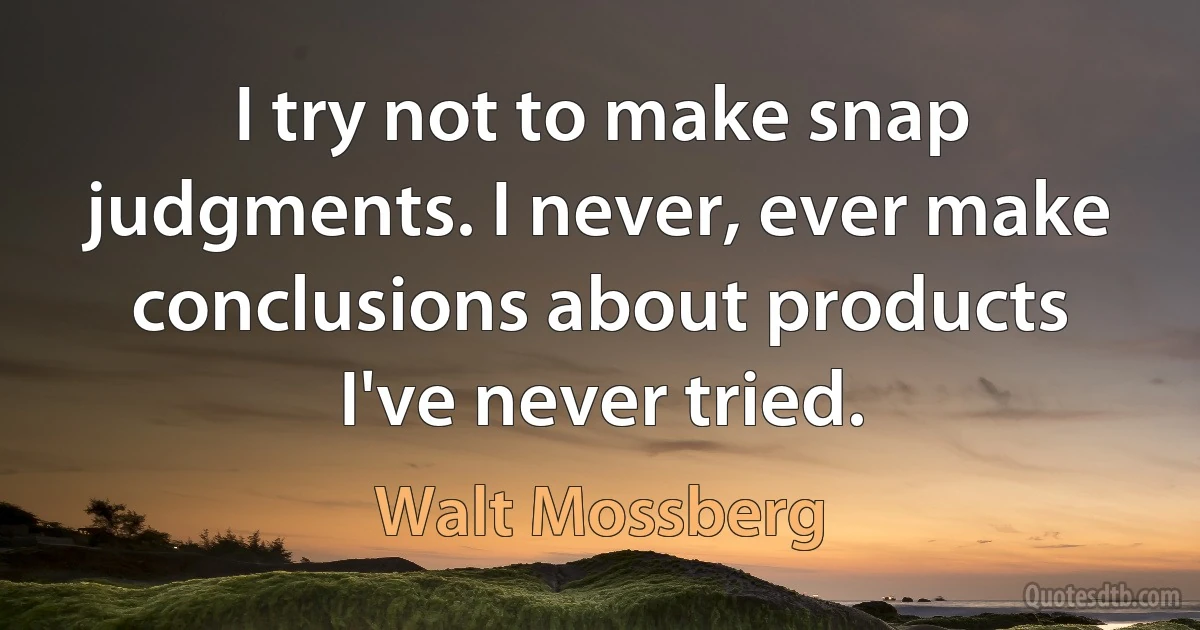 I try not to make snap judgments. I never, ever make conclusions about products I've never tried. (Walt Mossberg)