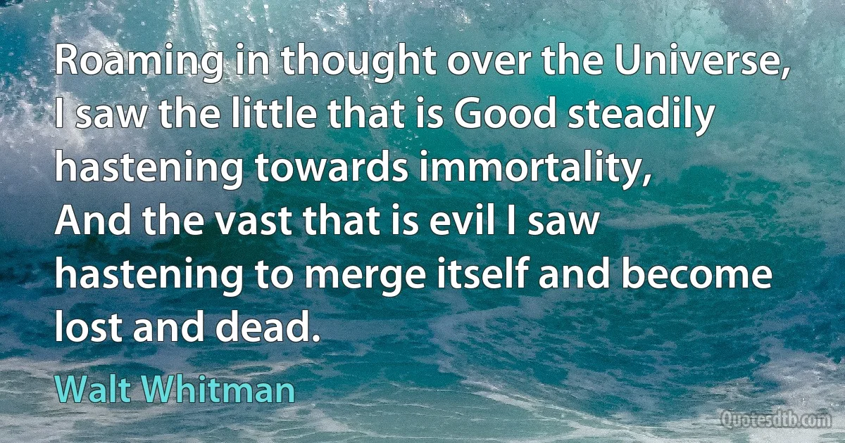 Roaming in thought over the Universe, I saw the little that is Good steadily hastening towards immortality,
And the vast that is evil I saw hastening to merge itself and become lost and dead. (Walt Whitman)