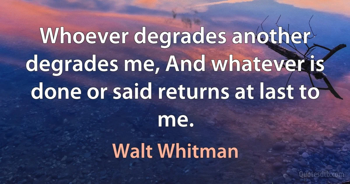 Whoever degrades another degrades me, And whatever is done or said returns at last to me. (Walt Whitman)