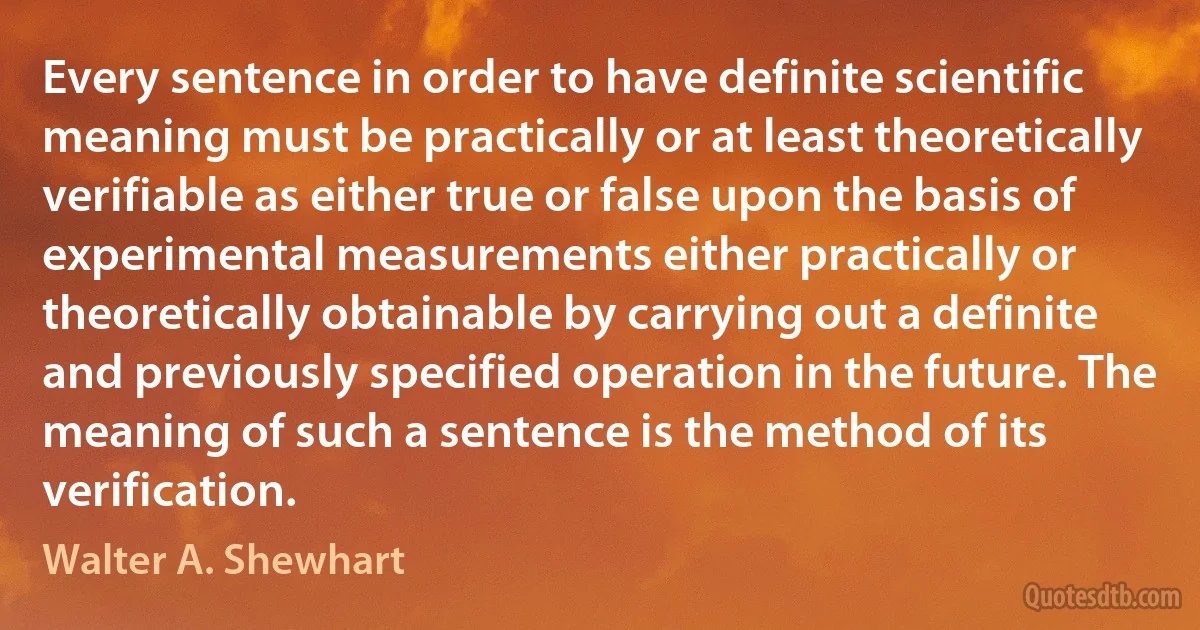 Every sentence in order to have definite scientific meaning must be practically or at least theoretically verifiable as either true or false upon the basis of experimental measurements either practically or theoretically obtainable by carrying out a definite and previously specified operation in the future. The meaning of such a sentence is the method of its verification. (Walter A. Shewhart)