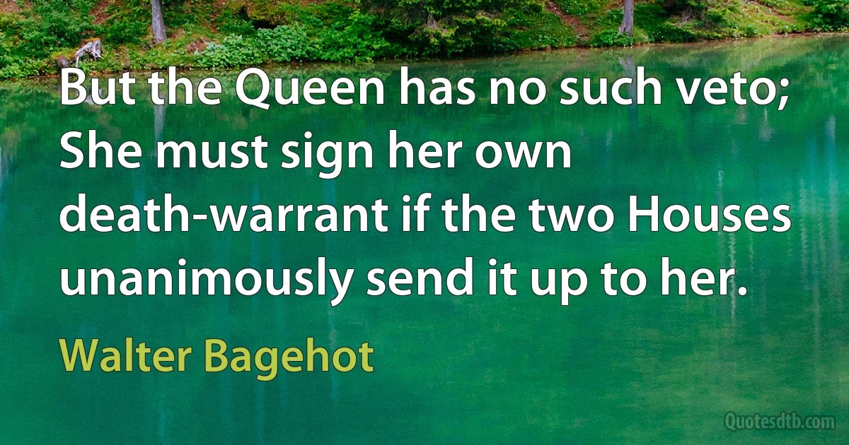 But the Queen has no such veto; She must sign her own death-warrant if the two Houses unanimously send it up to her. (Walter Bagehot)