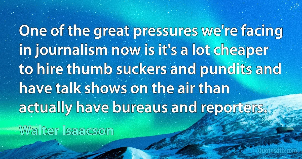 One of the great pressures we're facing in journalism now is it's a lot cheaper to hire thumb suckers and pundits and have talk shows on the air than actually have bureaus and reporters. (Walter Isaacson)