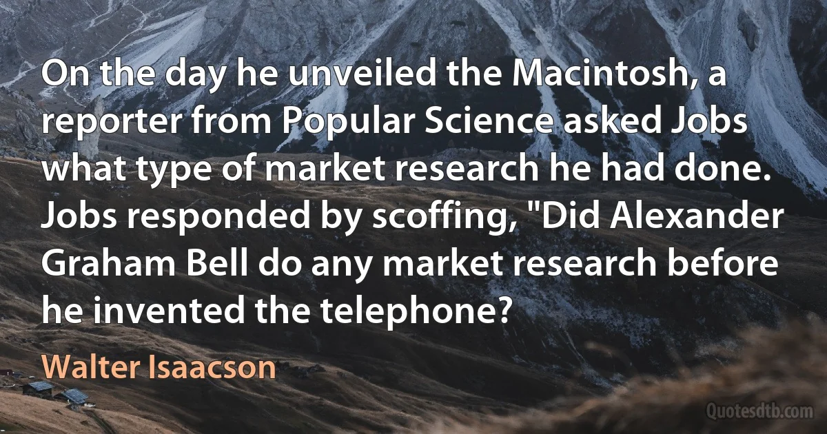 On the day he unveiled the Macintosh, a reporter from Popular Science asked Jobs what type of market research he had done. Jobs responded by scoffing, "Did Alexander Graham Bell do any market research before he invented the telephone? (Walter Isaacson)