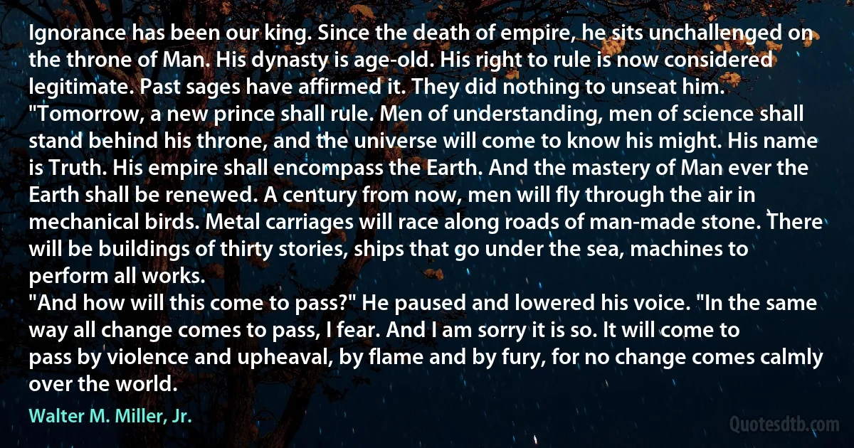 Ignorance has been our king. Since the death of empire, he sits unchallenged on the throne of Man. His dynasty is age-old. His right to rule is now considered legitimate. Past sages have affirmed it. They did nothing to unseat him.
"Tomorrow, a new prince shall rule. Men of understanding, men of science shall stand behind his throne, and the universe will come to know his might. His name is Truth. His empire shall encompass the Earth. And the mastery of Man ever the Earth shall be renewed. A century from now, men will fly through the air in mechanical birds. Metal carriages will race along roads of man-made stone. There will be buildings of thirty stories, ships that go under the sea, machines to perform all works.
"And how will this come to pass?" He paused and lowered his voice. "In the same way all change comes to pass, I fear. And I am sorry it is so. It will come to pass by violence and upheaval, by flame and by fury, for no change comes calmly over the world. (Walter M. Miller, Jr.)