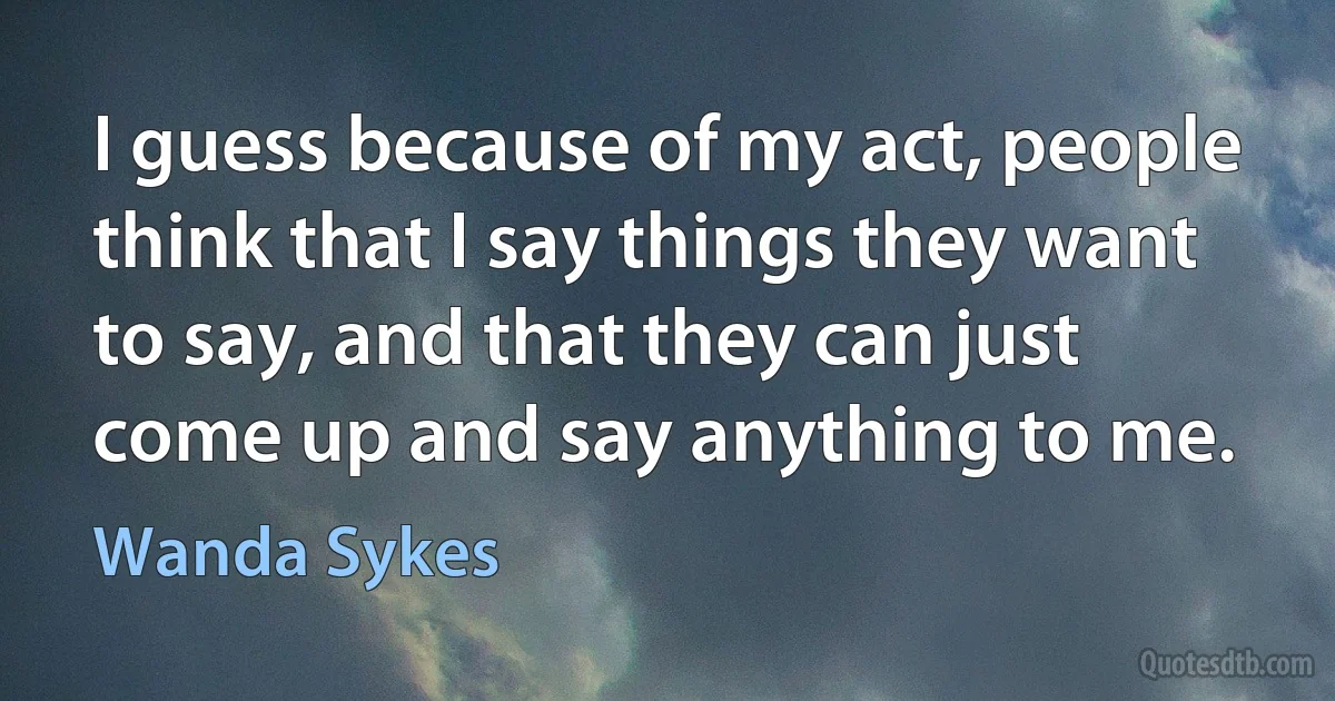 I guess because of my act, people think that I say things they want to say, and that they can just come up and say anything to me. (Wanda Sykes)