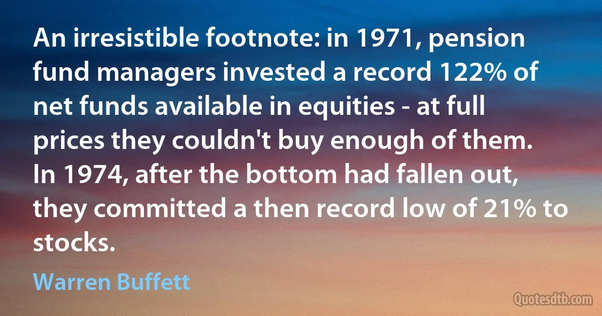 An irresistible footnote: in 1971, pension fund managers invested a record 122% of net funds available in equities - at full prices they couldn't buy enough of them. In 1974, after the bottom had fallen out, they committed a then record low of 21% to stocks. (Warren Buffett)