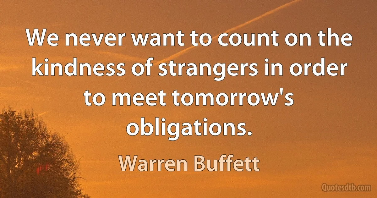 We never want to count on the kindness of strangers in order to meet tomorrow's obligations. (Warren Buffett)