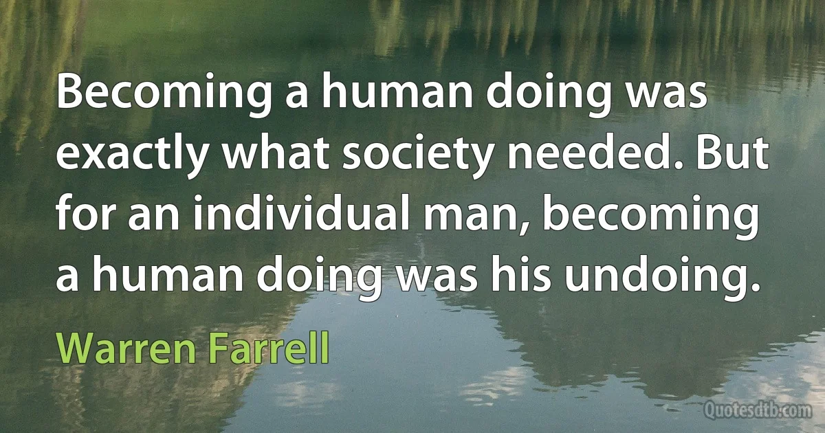 Becoming a human doing was exactly what society needed. But for an individual man, becoming a human doing was his undoing. (Warren Farrell)