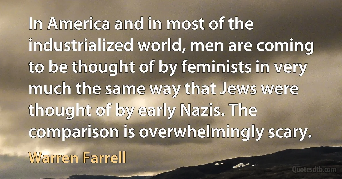 In America and in most of the industrialized world, men are coming to be thought of by feminists in very much the same way that Jews were thought of by early Nazis. The comparison is overwhelmingly scary. (Warren Farrell)